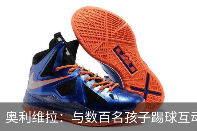 奥利维拉：与数百名孩子踢球互动非常美好，毕竟我也曾是其中之一