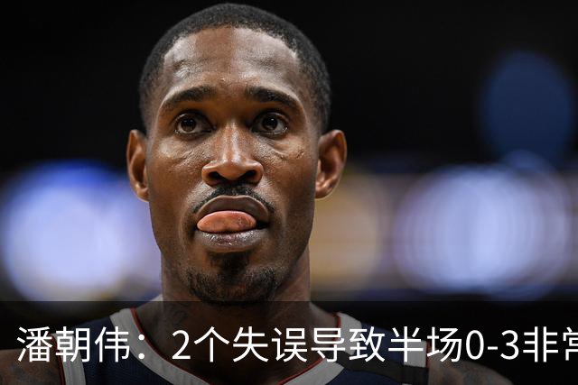 潘朝伟：2个失误导致半场0-3非常自责 赛后队友没怪我