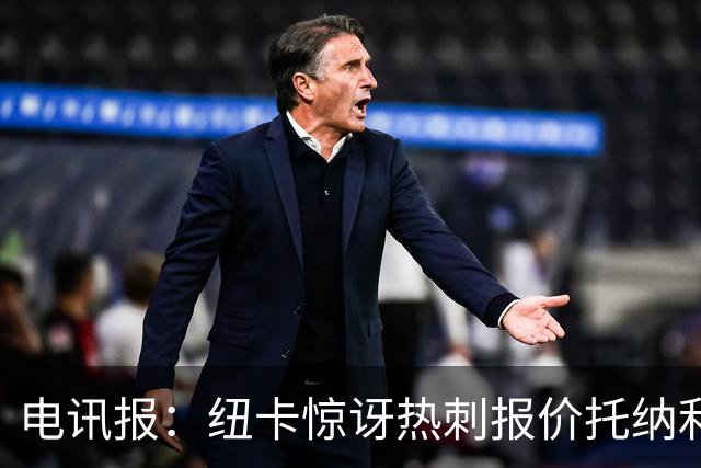 电讯报：纽卡惊讶热刺报价托纳利，此前经纪人只谈过阿森纳或曼城