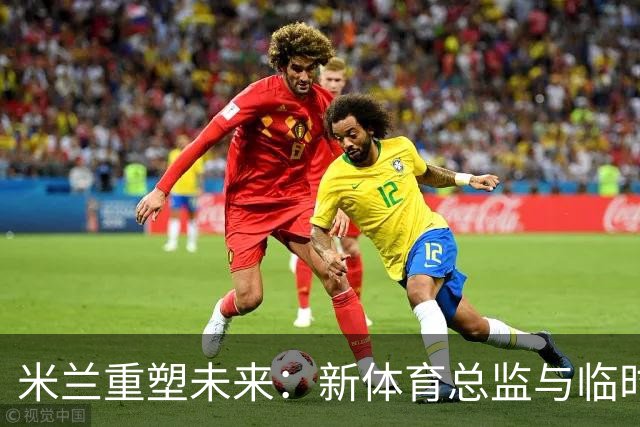 米兰重塑未来：新体育总监与临时CEO的选拔引发热议！