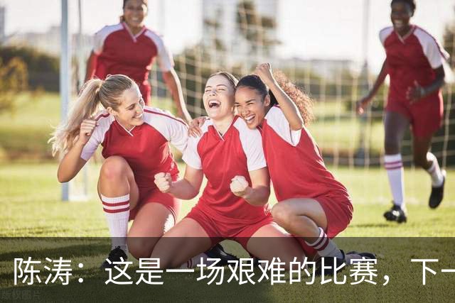 陈涛：这是一场艰难的比赛，下一步我们需要提升训练强度