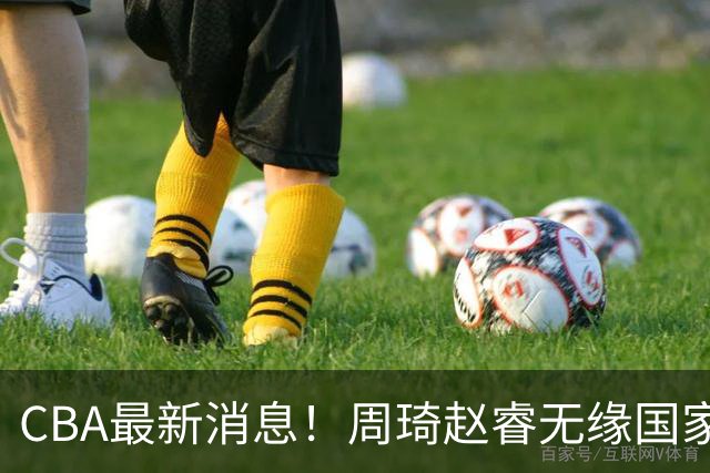 CBA最新消息！周琦赵睿无缘国家队，北卡大学接触林葳，辽宁签约2米11中锋